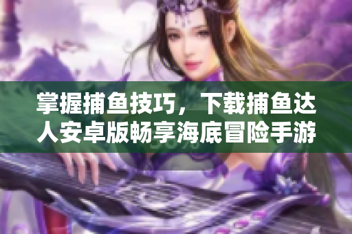 掌握捕鱼技巧，下载捕鱼达人安卓版畅享海底冒险手游
