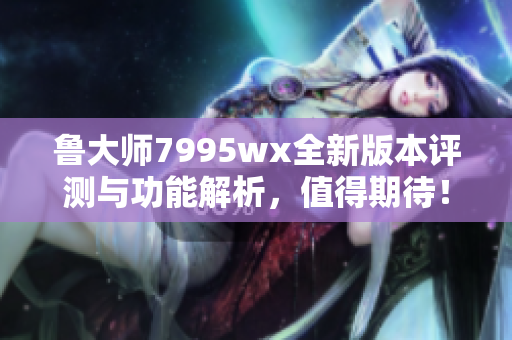 鲁大师7995wx全新版本评测与功能解析，值得期待！