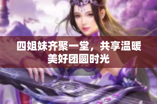 四姐妹齐聚一堂，共享温暖美好团圆时光