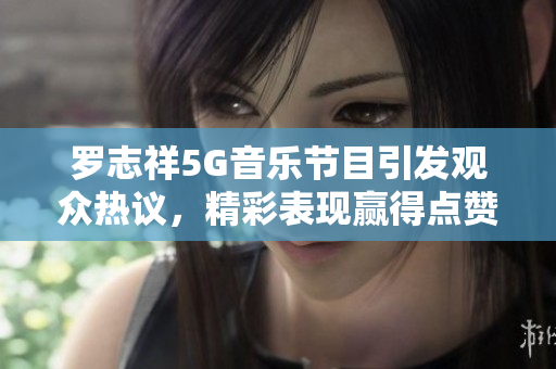 罗志祥5G音乐节目引发观众热议，精彩表现赢得点赞