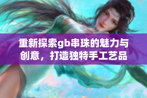 重新探索gb串珠的魅力与创意，打造独特手工艺品