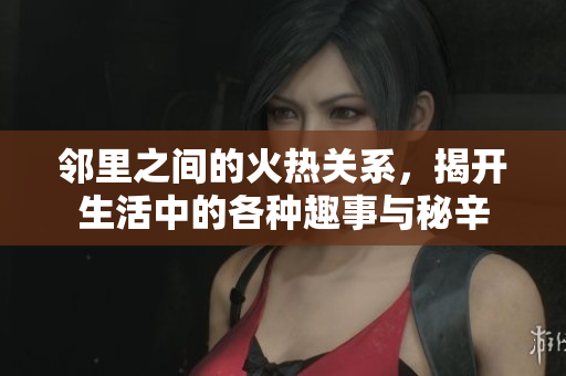 邻里之间的火热关系，揭开生活中的各种趣事与秘辛