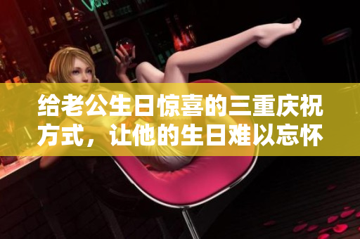 给老公生日惊喜的三重庆祝方式，让他的生日难以忘怀