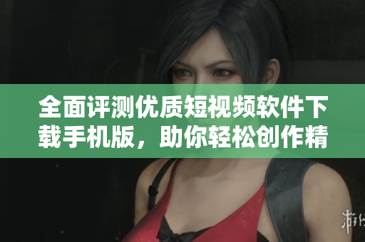 全面评测优质短视频软件下载手机版，助你轻松创作精彩内容