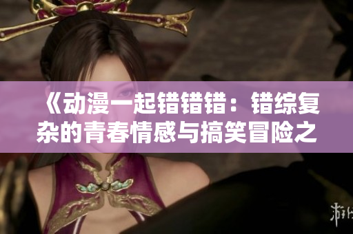 《动漫一起错错错：错综复杂的青春情感与搞笑冒险之旅》