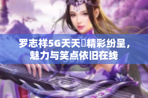 罗志祥5G天天奭精彩纷呈，魅力与笑点依旧在线