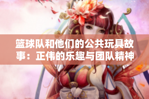 篮球队和他们的公共玩具故事：正伟的乐趣与团队精神