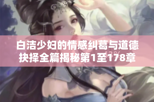 白洁少妇的情感纠葛与道德抉择全篇揭秘第1至178章