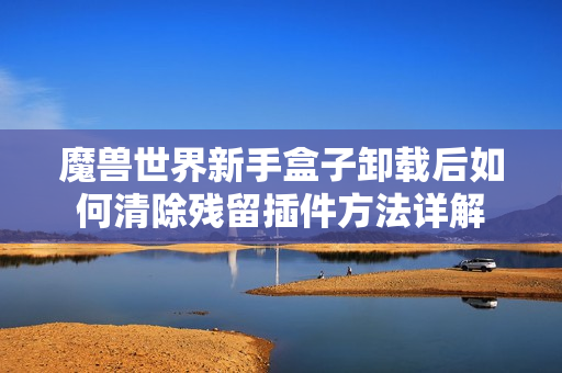 魔兽世界新手盒子卸载后如何清除残留插件方法详解