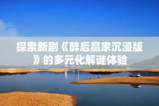 探索新剧《醉后赢家沉浸版》的多元化解谜体验