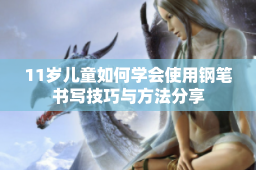 11岁儿童如何学会使用钢笔书写技巧与方法分享