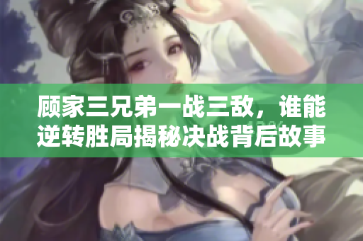顾家三兄弟一战三敌，谁能逆转胜局揭秘决战背后故事