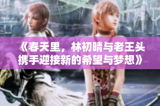 《春天里，林初晴与老王头携手迎接新的希望与梦想》