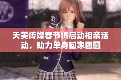 天美传媒春节将启动相亲活动，助力单身回家团圆