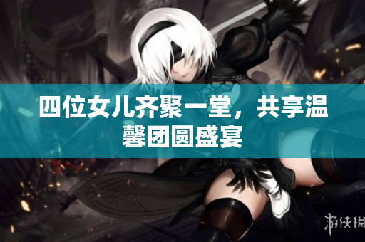 四位女儿齐聚一堂，共享温馨团圆盛宴