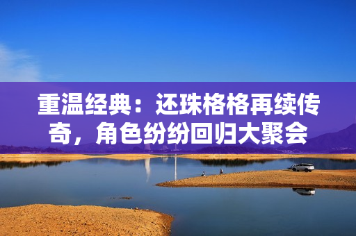 重温经典：还珠格格再续传奇，角色纷纷回归大聚会