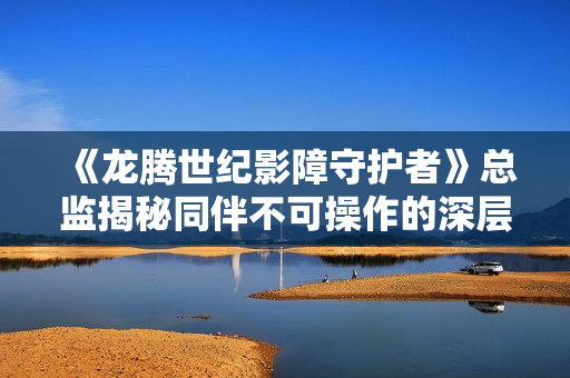 《龙腾世纪影障守护者》总监揭秘同伴不可操作的深层原因