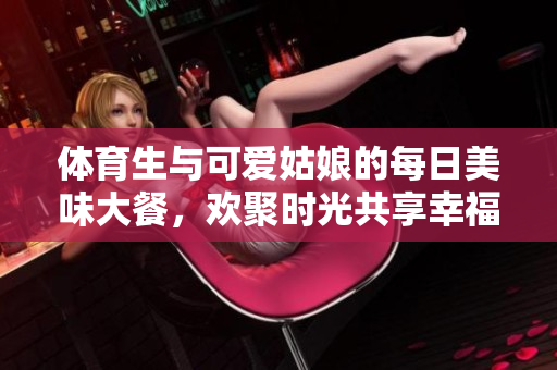 体育生与可爱姑娘的每日美味大餐，欢聚时光共享幸福
