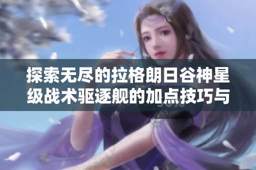 探索无尽的拉格朗日谷神星级战术驱逐舰的加点技巧与地图隐藏要素