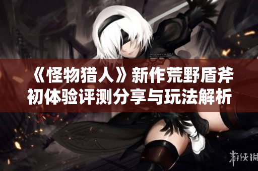 《怪物猎人》新作荒野盾斧初体验评测分享与玩法解析