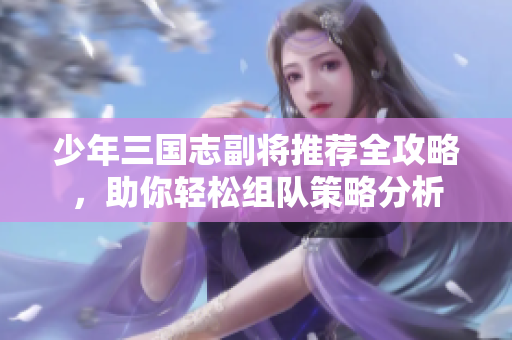 少年三国志副将推荐全攻略，助你轻松组队策略分析