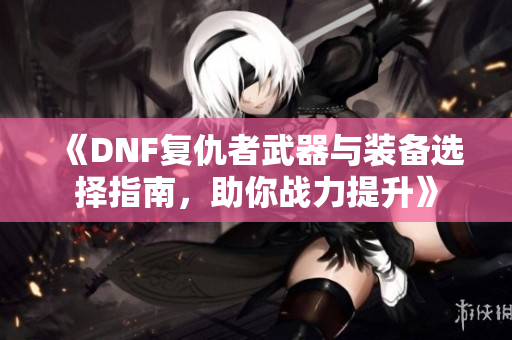 《DNF复仇者武器与装备选择指南，助你战力提升》