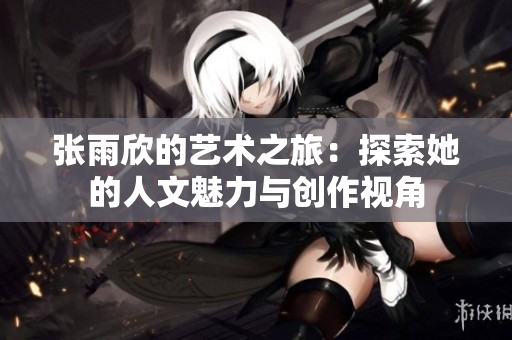 张雨欣的艺术之旅：探索她的人文魅力与创作视角