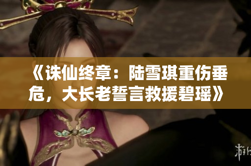 《诛仙终章：陆雪琪重伤垂危，大长老誓言救援碧瑶》