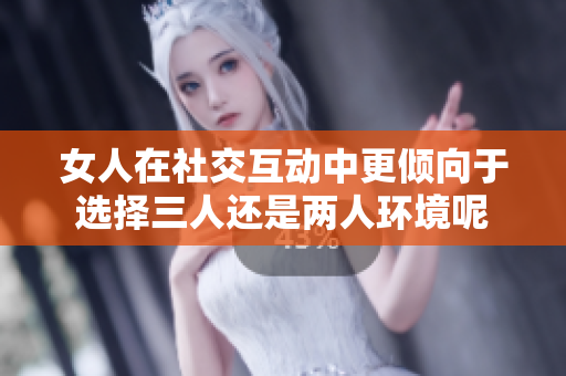 女人在社交互动中更倾向于选择三人还是两人环境呢