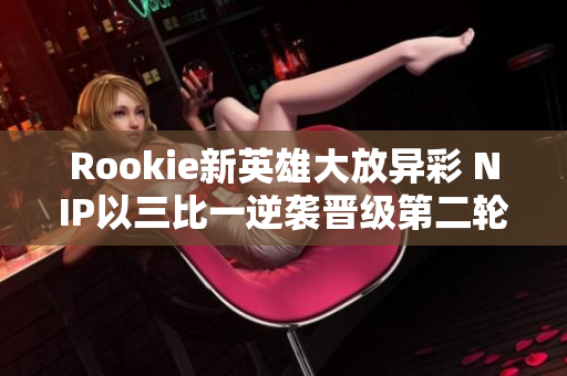 Rookie新英雄大放异彩 NIP以三比一逆袭晋级第二轮