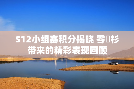 S12小组赛积分揭晓 零兒杉带来的精彩表现回顾