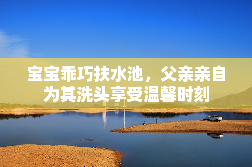 宝宝乖巧扶水池，父亲亲自为其洗头享受温馨时刻