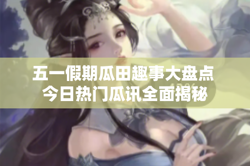 五一假期瓜田趣事大盘点 今日热门瓜讯全面揭秘