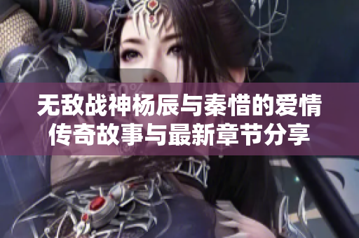 无敌战神杨辰与秦惜的爱情传奇故事与最新章节分享