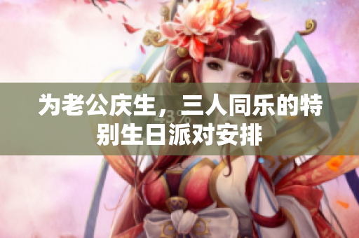 为老公庆生，三人同乐的特别生日派对安排