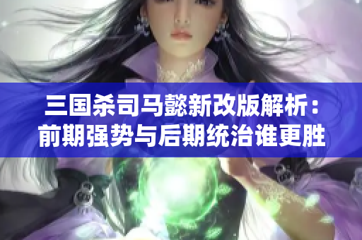 三国杀司马懿新改版解析：前期强势与后期统治谁更胜一筹