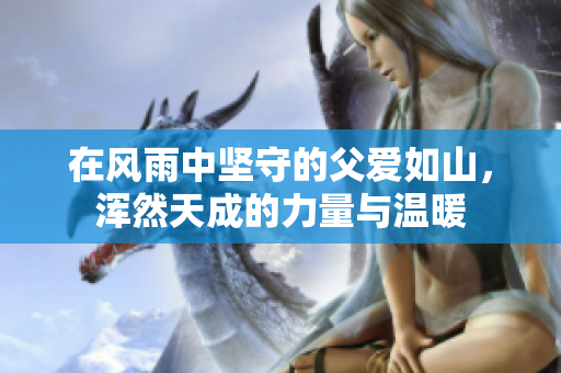 在风雨中坚守的父爱如山，浑然天成的力量与温暖