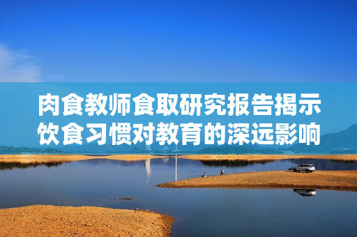 肉食教师食取研究报告揭示饮食习惯对教育的深远影响