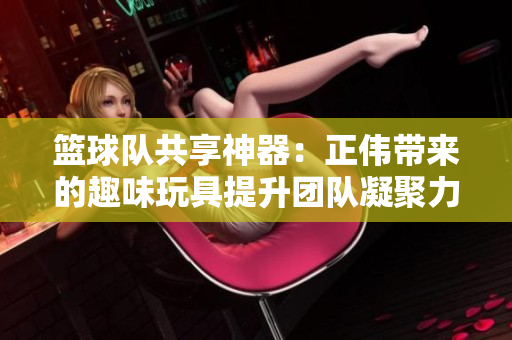 篮球队共享神器：正伟带来的趣味玩具提升团队凝聚力