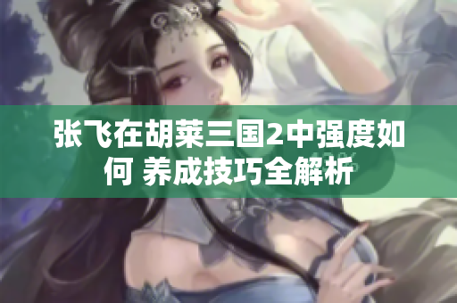 张飞在胡莱三国2中强度如何 养成技巧全解析