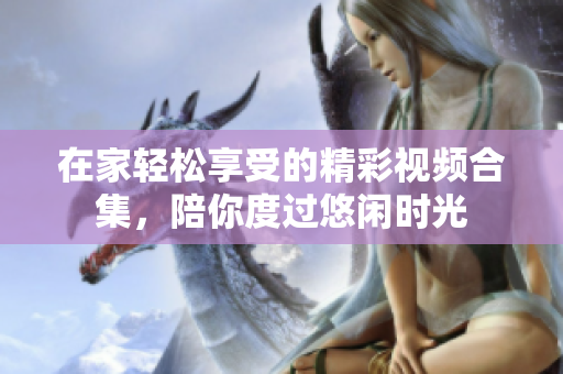 在家轻松享受的精彩视频合集，陪你度过悠闲时光