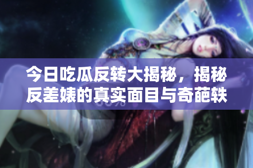 今日吃瓜反转大揭秘，揭秘反差婊的真实面目与奇葩轶事