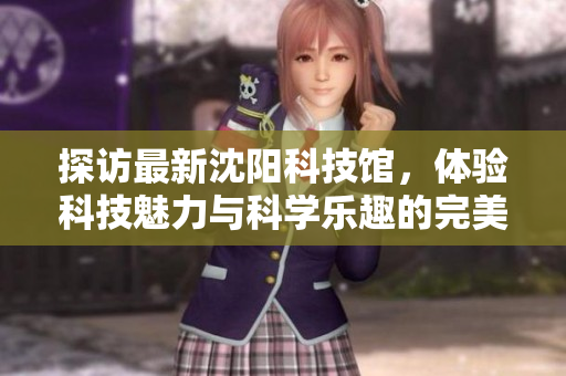 探访最新沈阳科技馆，体验科技魅力与科学乐趣的完美结合