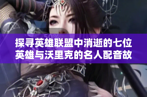 探寻英雄联盟中消逝的七位英雄与沃里克的名人配音故事