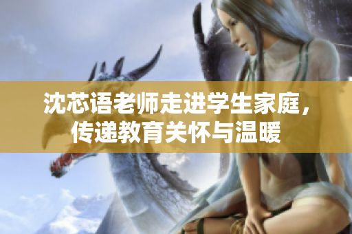 沈芯语老师走进学生家庭，传递教育关怀与温暖