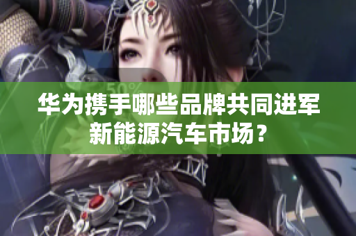 华为携手哪些品牌共同进军新能源汽车市场？
