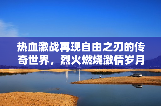 热血激战再现自由之刃的传奇世界，烈火燃烧激情岁月