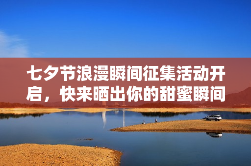 七夕节浪漫瞬间征集活动开启，快来晒出你的甜蜜瞬间
