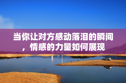 当你让对方感动落泪的瞬间，情感的力量如何展现