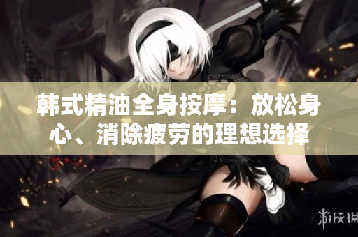 韩式精油全身按摩：放松身心、消除疲劳的理想选择